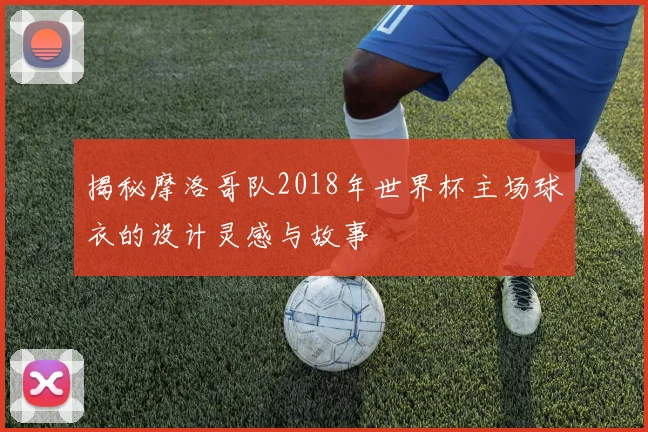 揭秘摩洛哥队2018年世界杯主场球衣的设计灵感与故事