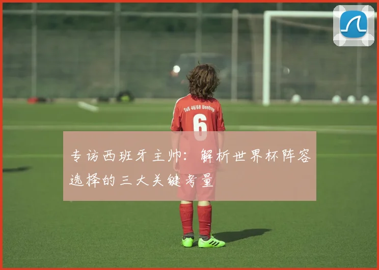 专访西班牙主帅:解析世界杯阵容选择的三大关键考量