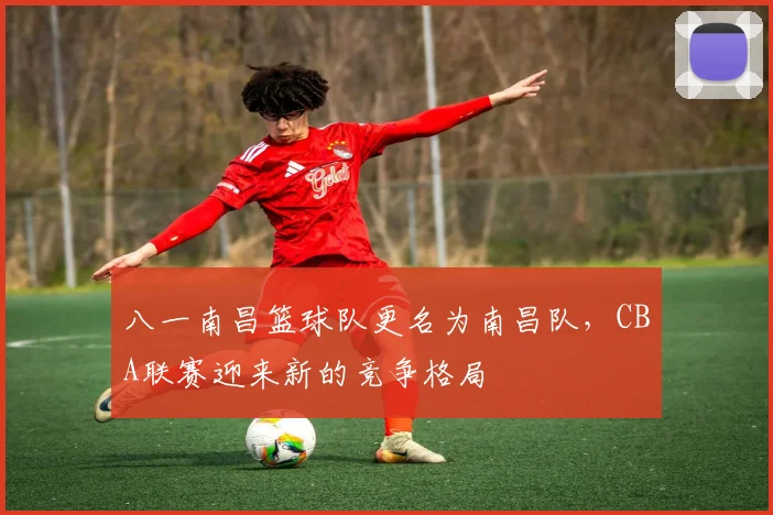 八一南昌篮球队更名为南昌队，CBA联赛迎来新的竞争格局