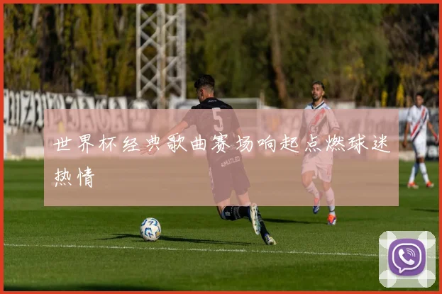 世界杯经典歌曲赛场响起点燃球迷热情