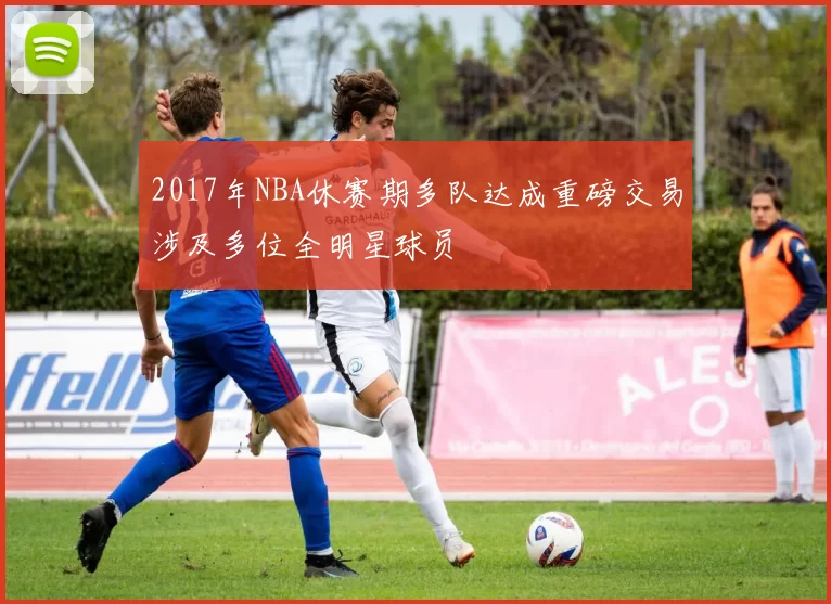 2017年NBA休赛期多队达成重磅交易涉及多位全明星球员