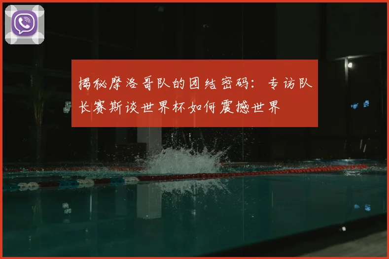 揭秘摩洛哥队的团结密码:专访队长赛斯谈世界杯如何震撼世界