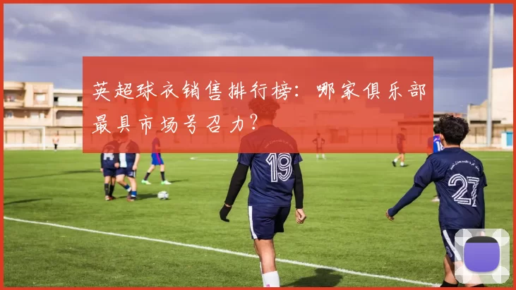 英超球衣销售排行榜：哪家俱乐部最具市场号召力？