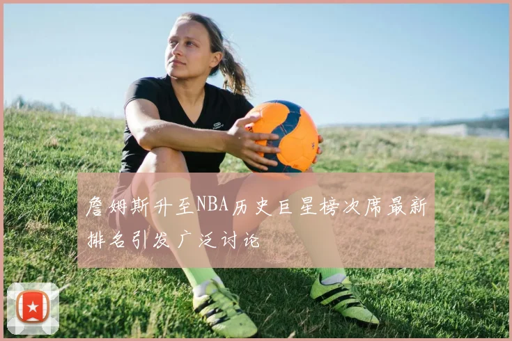 詹姆斯升至NBA历史巨星榜次席最新排名引发广泛讨论
