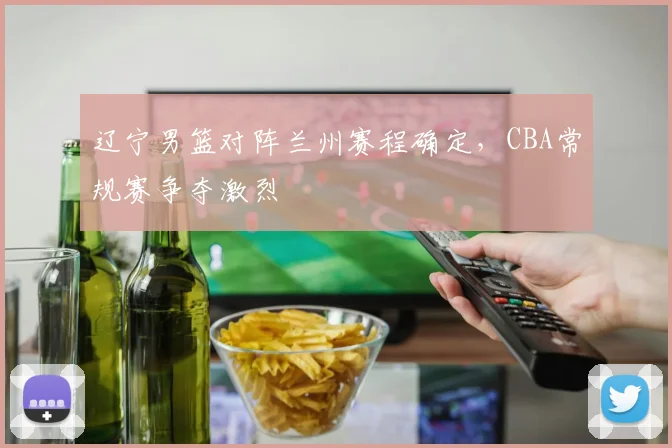 辽宁男篮对阵兰州赛程确定，CBA常规赛争夺激烈