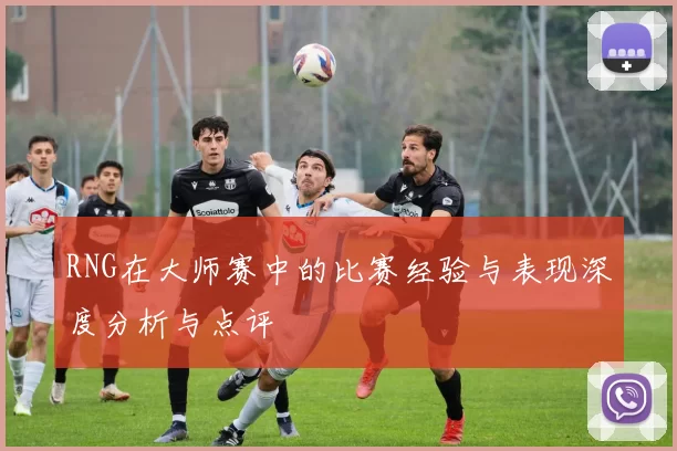 RNG在大师赛中的比赛经验与表现深度分析与点评