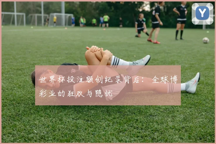 世界杯投注额创纪录背后:全球博彩业的狂欢与隐忧
