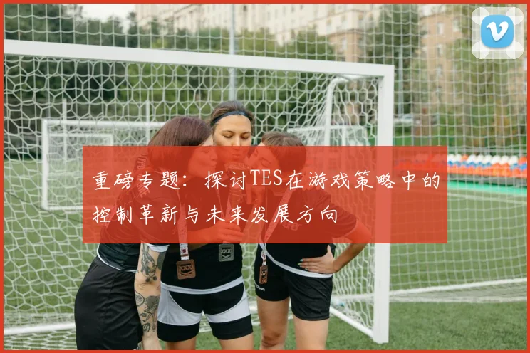 重磅专题：探讨TES在游戏策略中的控制革新与未来发展方向