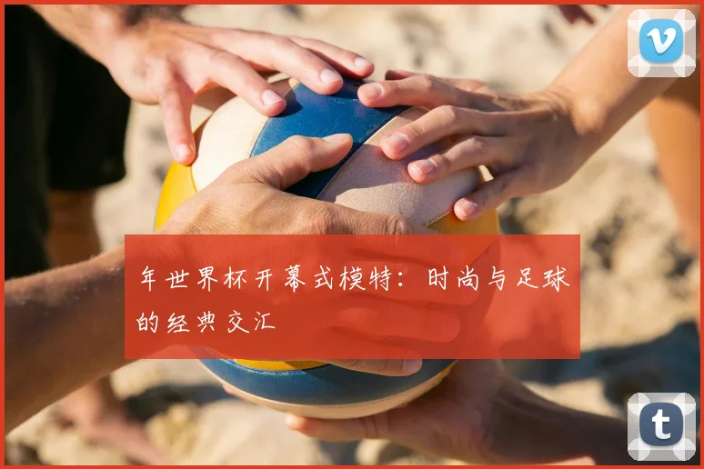 年世界杯开幕式模特:时尚与足球的经典交汇
