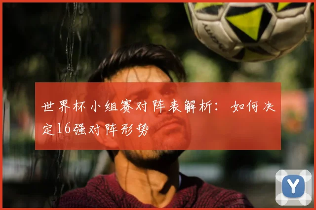 世界杯小组赛对阵表解析：如何决定16强对阵形势