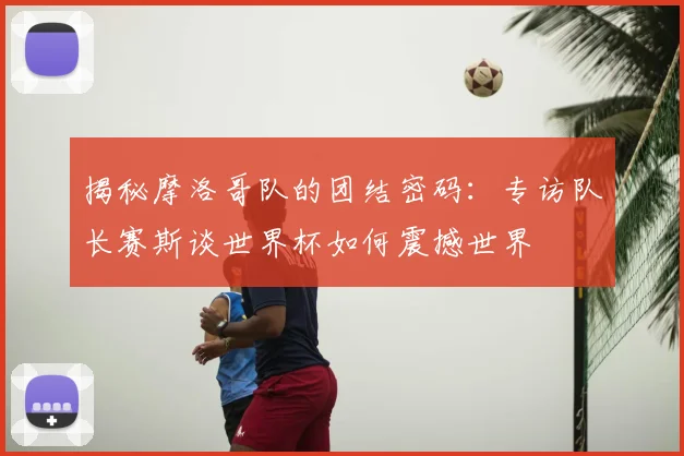揭秘摩洛哥队的团结密码：专访队长赛斯谈世界杯如何震撼世界