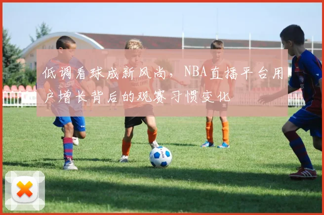 低调看球成新风尚,NBA直播平台用户增长背后的观赛习惯变化