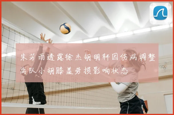 朱芳雨透露徐杰胡明轩因伤病调整离队小胡膝盖劳损影响状态