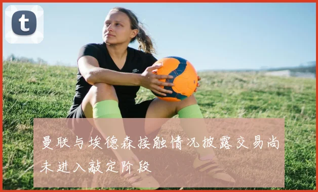 曼联与埃德森接触情况披露交易尚未进入敲定阶段